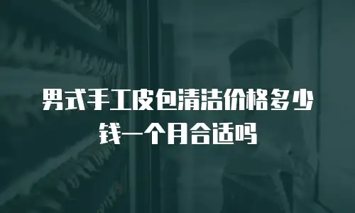 男式手工皮包清洁价格多少钱一个月合适吗