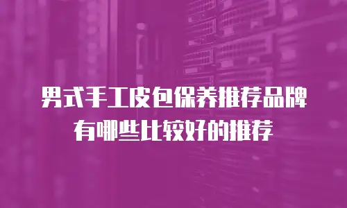 男式手工皮包保养推荐品牌有哪些比较好的推荐