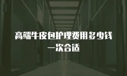 高端牛皮包护理费用多少钱一次合适