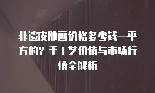 非遗皮雕画价格多少钱一平方的？手工艺价值与市场行情全解析