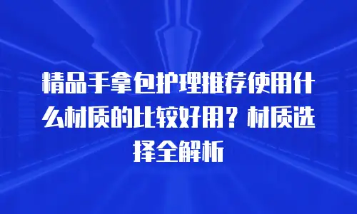 精品手拿包护理推荐使用什么材质的比较好用？材质选择全解析