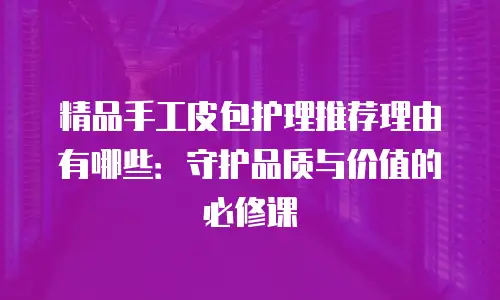 精品手工皮包护理推荐理由有哪些：守护品质与价值的必修课