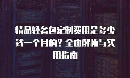 精品轻奢包定制费用是多少钱一个月的？全面解析与实用指南