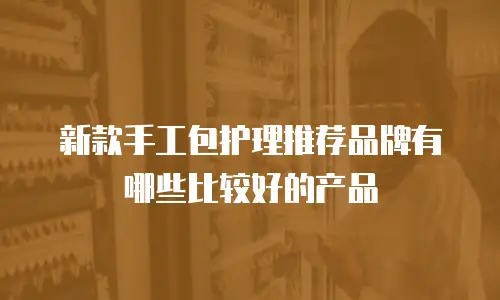 新款手工包护理推荐品牌有哪些比较好的产品