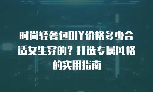 时尚轻奢包DIY价格多少合适女生穿的？打造专属风格的实用指南