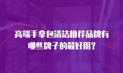 高端手拿包清洁推荐品牌有哪些牌子的最好用？