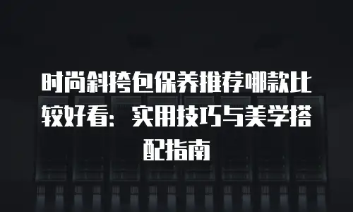 时尚斜挎包保养推荐哪款比较好看：实用技巧与美学搭配指南