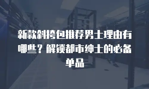 新款斜挎包推荐男士理由有哪些？解锁都市绅士的必备单品