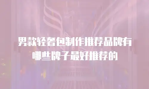 男款轻奢包制作推荐品牌有哪些牌子最好推荐的