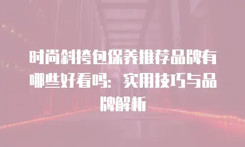 时尚斜挎包保养推荐品牌有哪些好看吗：实用技巧与品牌解析