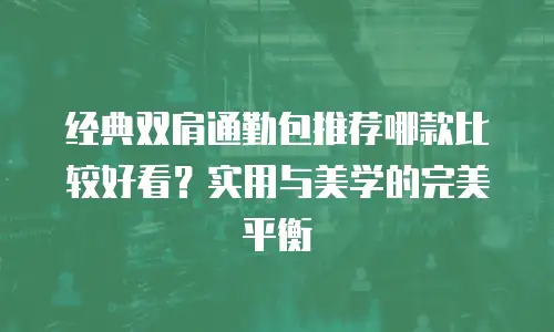 经典双肩通勤包推荐哪款比较好看？实用与美学的完美平衡