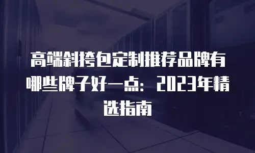 高端斜挎包定制推荐品牌有哪些牌子好一点：2023年精选指南
