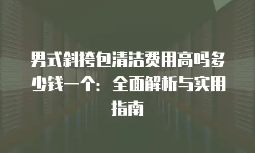 男式斜挎包清洁费用高吗多少钱一个：全面解析与实用指南