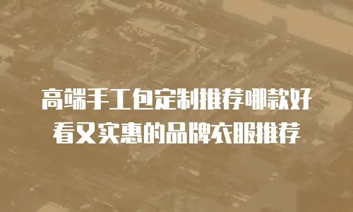 高端手工包定制推荐哪款好看又实惠的品牌衣服推荐