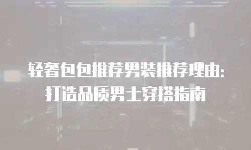 轻奢包包推荐男装推荐理由：打造品质男士穿搭指南