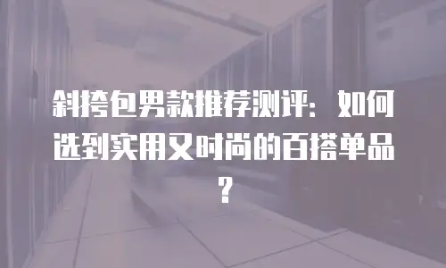 斜挎包男款推荐测评：如何选到实用又时尚的百搭单品？