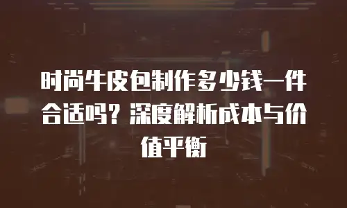 时尚牛皮包制作多少钱一件合适吗？深度解析成本与价值平衡