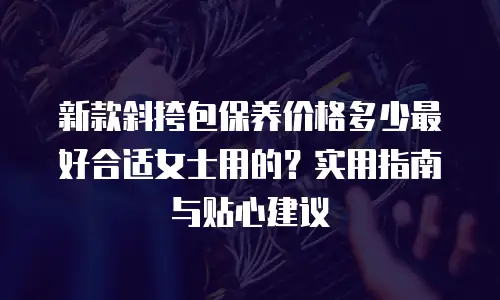 新款斜挎包保养价格多少最好合适女士用的？实用指南与贴心建议