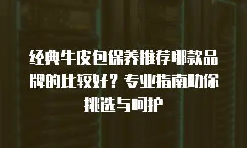 经典牛皮包保养推荐哪款品牌的比较好？专业指南助你挑选与呵护