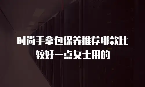 时尚手拿包保养推荐哪款比较好一点女士用的