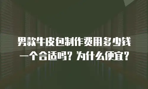 男款牛皮包制作费用多少钱一个合适吗？为什么便宜？