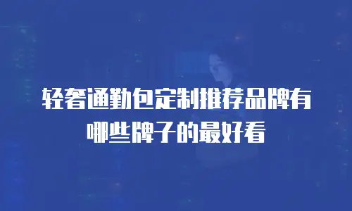 轻奢通勤包定制推荐品牌有哪些牌子的最好看