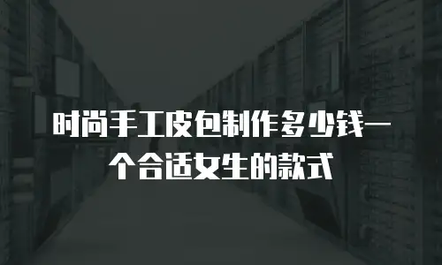 时尚手工皮包制作多少钱一个合适女生的款式