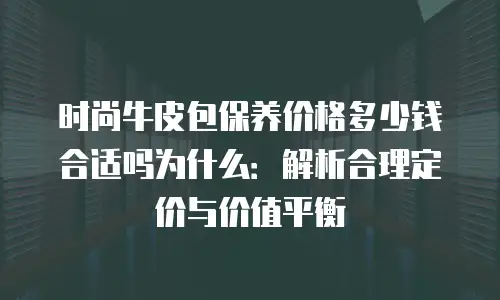 时尚牛皮包保养价格多少钱合适吗为什么：解析合理定价与价值平衡