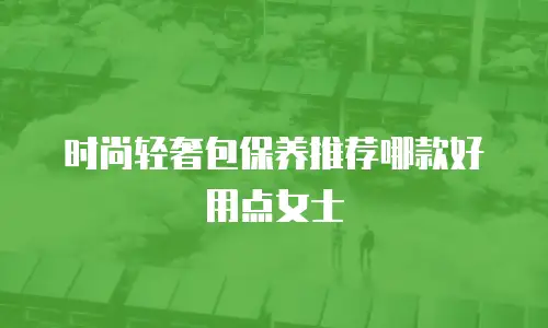 时尚轻奢包保养推荐哪款好用点女士