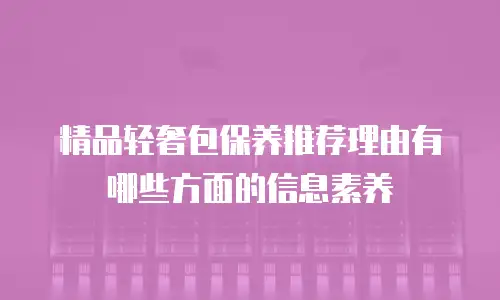 精品轻奢包保养推荐理由有哪些方面的信息素养