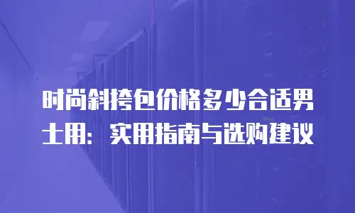 时尚斜挎包价格多少合适男士用：实用指南与选购建议