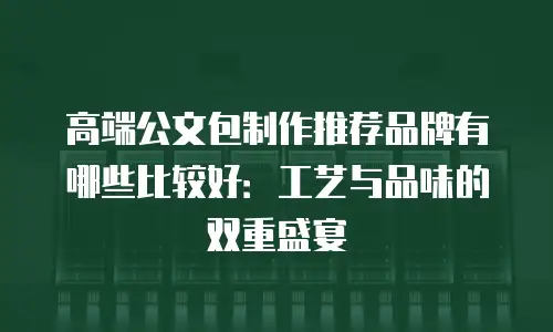 高端公文包制作推荐品牌有哪些比较好：工艺与品味的双重盛宴