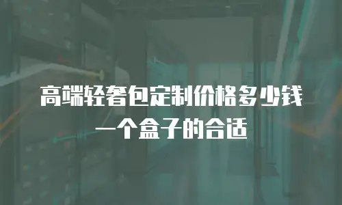 高端轻奢包定制价格多少钱一个盒子的合适