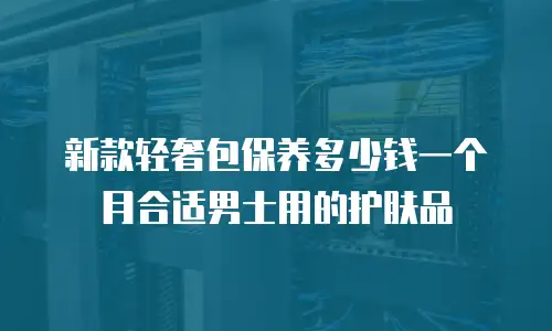 新款轻奢包保养多少钱一个月合适男士用的护肤品