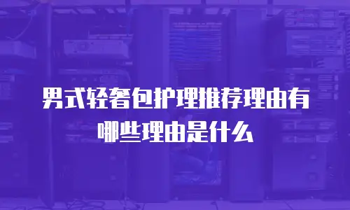 男式轻奢包护理推荐理由有哪些理由是什么