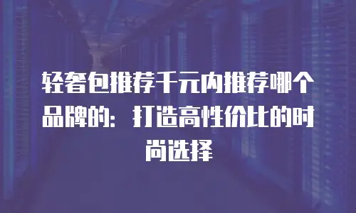 轻奢包推荐千元内推荐哪个品牌的：打造高性价比的时尚选择