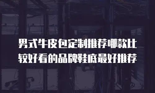 男式牛皮包定制推荐哪款比较好看的品牌鞋底最好推荐