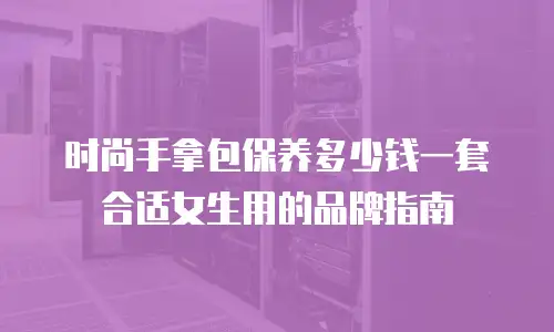 时尚手拿包保养多少钱一套合适女生用的品牌指南