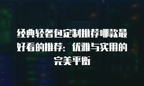 经典轻奢包定制推荐哪款最好看的推荐：优雅与实用的完美平衡
