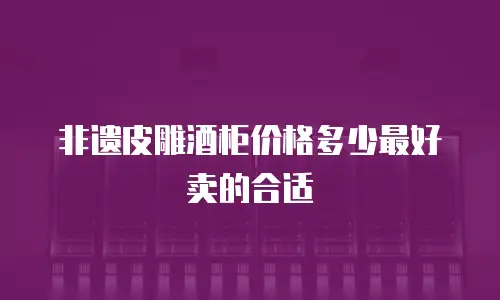 非遗皮雕酒柜价格多少最好卖的合适