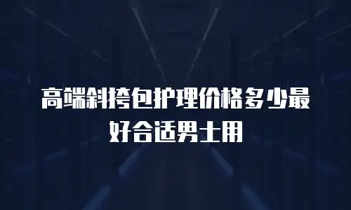 高端斜挎包护理价格多少最好合适男士用