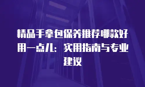 精品手拿包保养推荐哪款好用一点儿：实用指南与专业建议