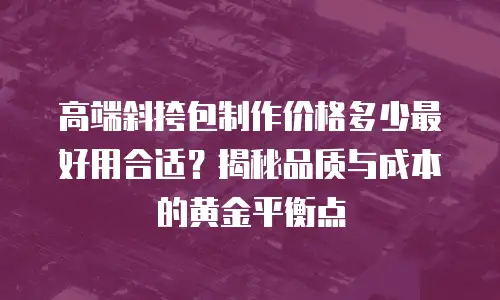 高端斜挎包制作价格多少最好用合适？揭秘品质与成本的黄金平衡点