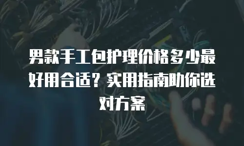 男款手工包护理价格多少最好用合适？实用指南助你选对方案