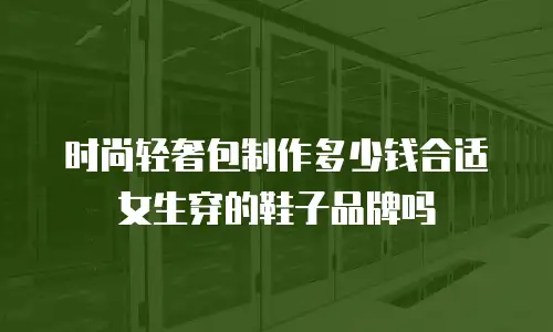 时尚轻奢包制作多少钱合适女生穿的鞋子品牌吗