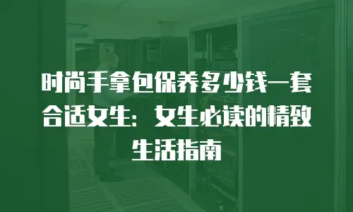 时尚手拿包保养多少钱一套合适女生：女生必读的精致生活指南