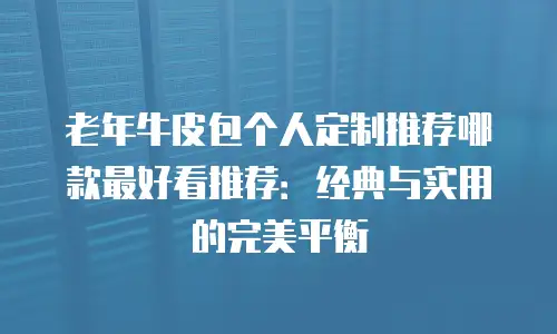 老年牛皮包个人定制推荐哪款最好看推荐：经典与实用的完美平衡