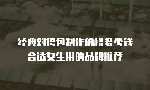 经典斜挎包制作价格多少钱合适女生用的品牌推荐