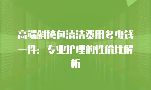高端斜挎包清洁费用多少钱一件：专业护理的性价比解析