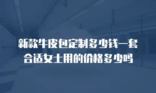 新款牛皮包定制多少钱一套合适女士用的价格多少吗